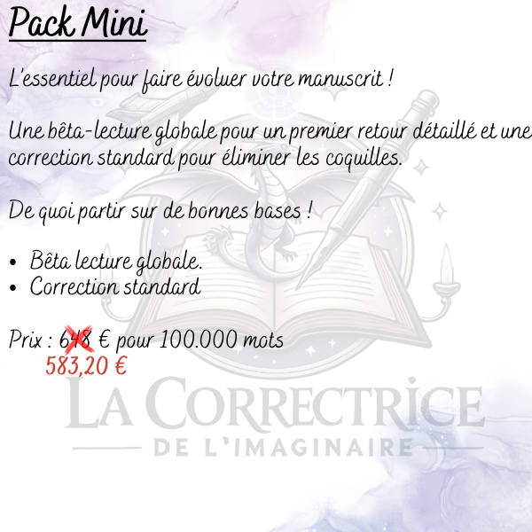 Pack Mini L’essentiel pour faire évoluer votre manuscrit ! Une bêta-lecture globale pour un premier retour détaillé et une correction standard pour éliminer les coquilles. De quoi partir sur de bonnes bases ! Bêta lecture globale. Correction standard Prix : (648 €) 583,20 € pour 100.000 mots