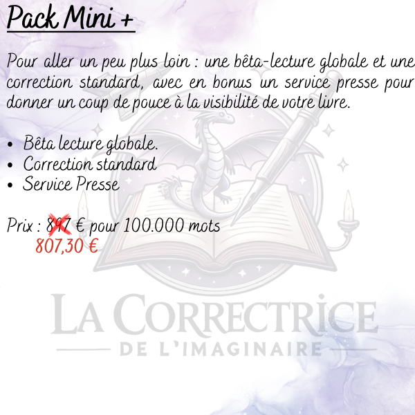 Pack Mini + Pour aller un peu plus loin : une bêta-lecture globale et une correction standard, avec en bonus un service presse pour donner un coup de pouce à la visibilité de votre livre.
Bêta lecture globale. Correction standard Service Presse
Prix : (897 €) 807,30 € pour 100.000 mots