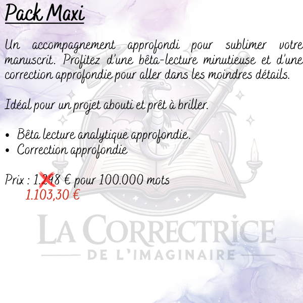 Pack Maxi Un accompagnement approfondi pour sublimer votre manuscrit. Profitez d’une bêta-lecture minutieuse et d’une correction approfondie pour aller dans les moindres détails. Idéal pour un projet abouti et prêt à briller. Bêta lecture analytique approfondie. Correction approfondie Prix : (1.298 €) 1.103,30 € pour 100.000 mots
