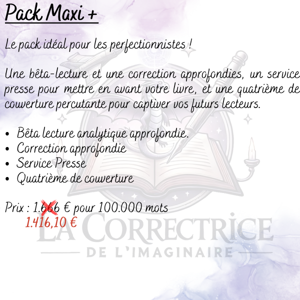 Pack Maxi + Le pack idéal pour les perfectionnistes ! Une bêta-lecture et une correction approfondies, un service presse pour mettre en avant votre livre, et une quatrième de couverture percutante pour captiver vos futurs lecteurs. Bêta lecture analytique approfondie. Correction approfondie Service Presse Quatrième de couverture
Prix : (1.666 €) 1.416,10 € pour 100.000 mots